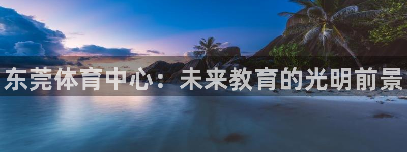 一竞技官网下载招商电话地址查询：东莞体育中心：未来教