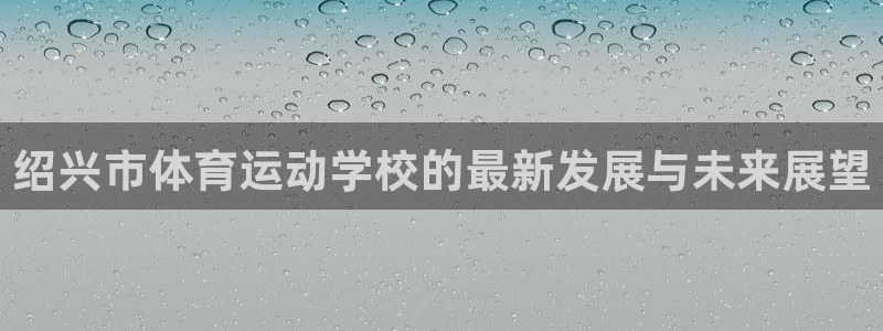 一竞技官网下载官方客服电话：绍兴市体育运动学校的最新
